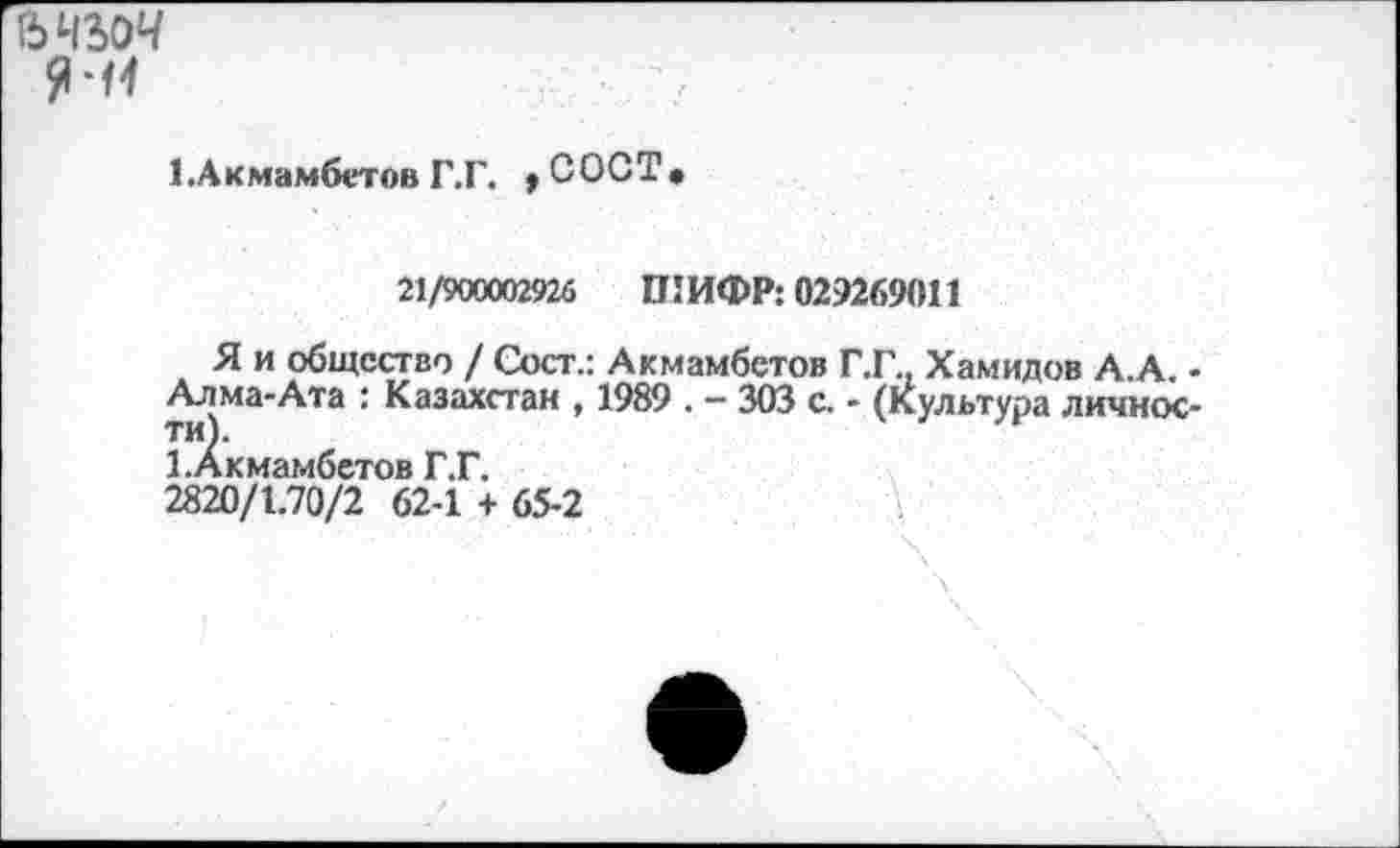 ﻿ъчъоч
я-и
1 .Акмамбетов Г.Г. > С ОСТ •
21/900002926 ШИФР: 029269011
Я и общество / Сост.: Акмамбетов Г.Г., Хамидов А.А. • Алма-Ата : Казахстан , 1989 . - 303 с. - (Культура личности).
1. Акмамбетов Г.Г.
2820/1.70/2 62-1 + 65-2